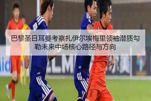 巴黎圣日耳曼考察扎伊尔埃梅里领袖潜质勾勒未来中场核心路径与方向