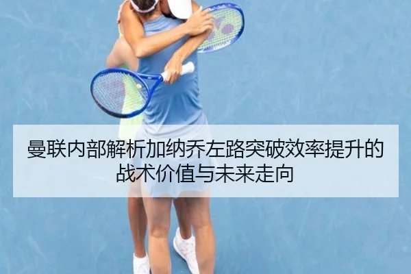 曼联内部解析加纳乔左路突破效率提升的战术价值与未来走向