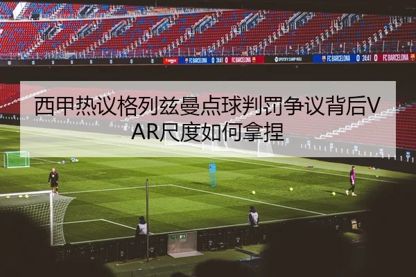 西甲热议格列兹曼点球判罚争议背后VAR尺度如何拿捏