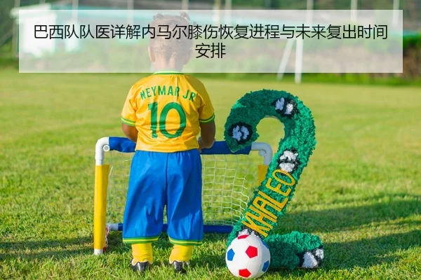 巴西队队医详解内马尔膝伤恢复进程与未来复出时间安排