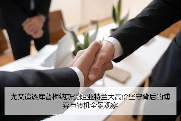 尤文追逐库普梅纳斯受阻亚特兰大高价坚守背后的博弈与转机全景观察