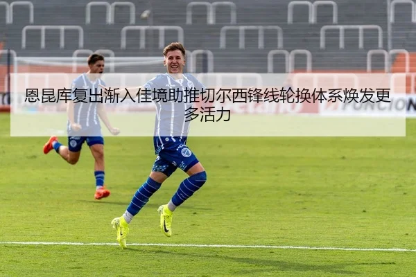恩昆库复出渐入佳境助推切尔西锋线轮换体系焕发更多活力